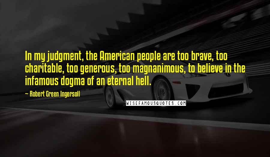 Robert Green Ingersoll Quotes: In my judgment, the American people are too brave, too charitable, too generous, too magnanimous, to believe in the infamous dogma of an eternal hell.