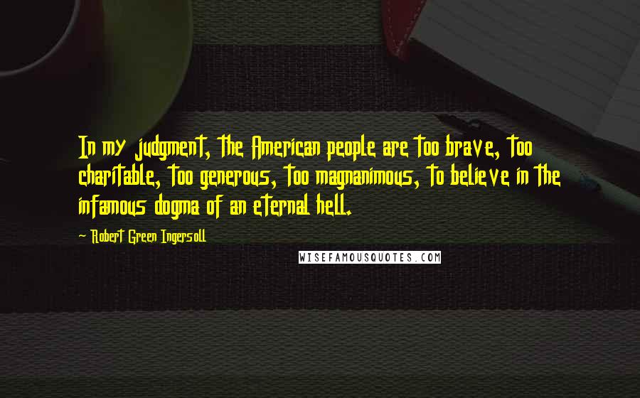 Robert Green Ingersoll Quotes: In my judgment, the American people are too brave, too charitable, too generous, too magnanimous, to believe in the infamous dogma of an eternal hell.