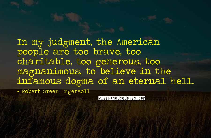 Robert Green Ingersoll Quotes: In my judgment, the American people are too brave, too charitable, too generous, too magnanimous, to believe in the infamous dogma of an eternal hell.