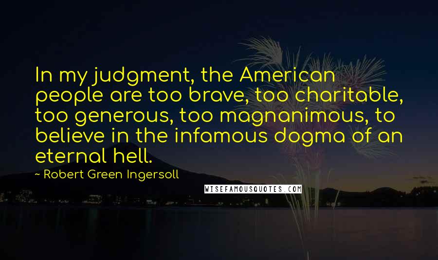 Robert Green Ingersoll Quotes: In my judgment, the American people are too brave, too charitable, too generous, too magnanimous, to believe in the infamous dogma of an eternal hell.