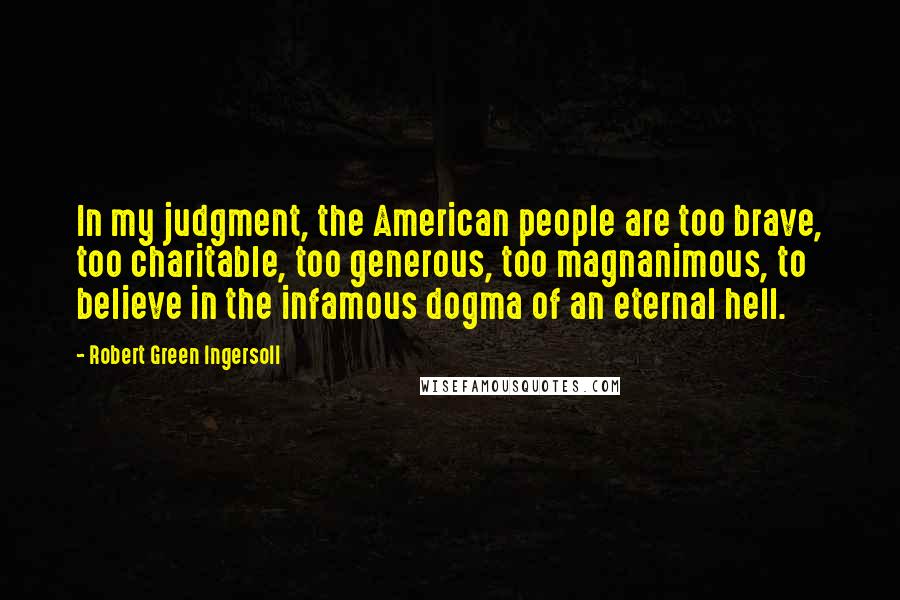 Robert Green Ingersoll Quotes: In my judgment, the American people are too brave, too charitable, too generous, too magnanimous, to believe in the infamous dogma of an eternal hell.