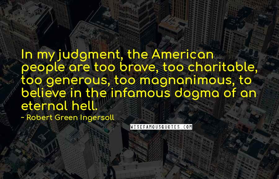 Robert Green Ingersoll Quotes: In my judgment, the American people are too brave, too charitable, too generous, too magnanimous, to believe in the infamous dogma of an eternal hell.