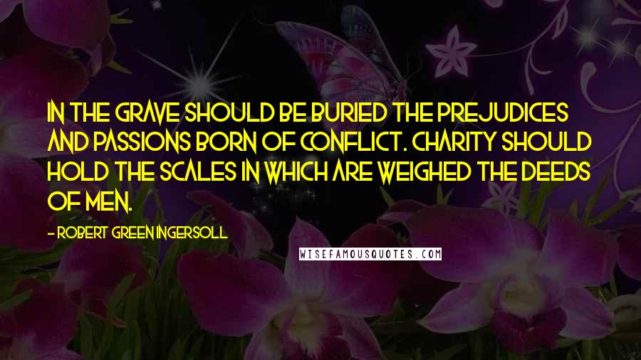 Robert Green Ingersoll Quotes: In the grave should be buried the prejudices and passions born of conflict. Charity should hold the scales in which are weighed the deeds of men.