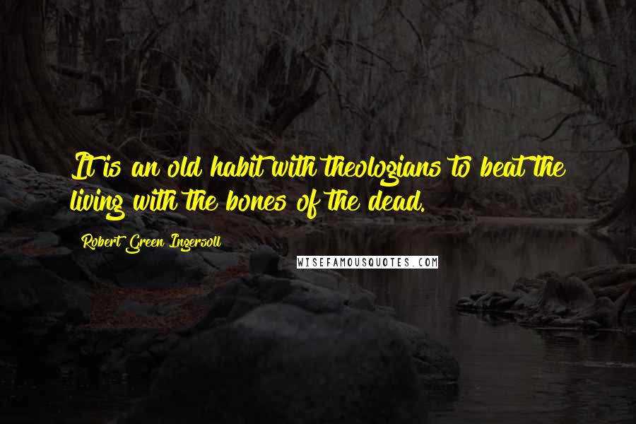 Robert Green Ingersoll Quotes: It is an old habit with theologians to beat the living with the bones of the dead.