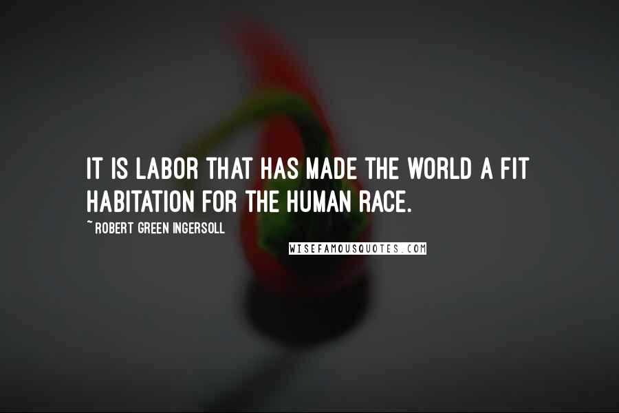 Robert Green Ingersoll Quotes: It is labor that has made the world a fit habitation for the human race.