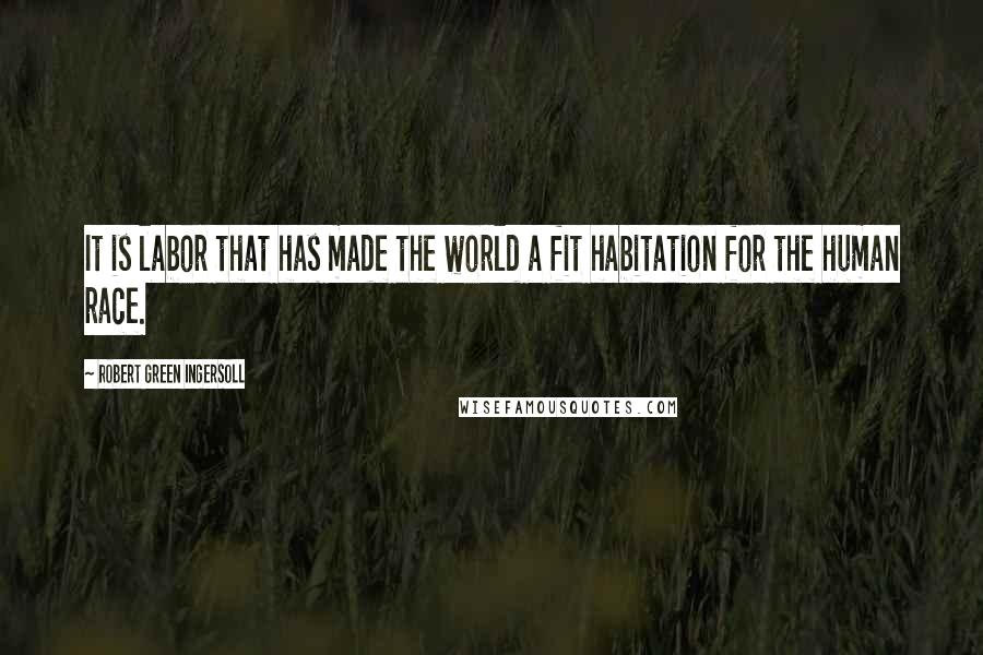 Robert Green Ingersoll Quotes: It is labor that has made the world a fit habitation for the human race.