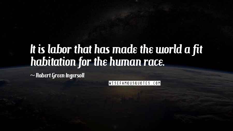 Robert Green Ingersoll Quotes: It is labor that has made the world a fit habitation for the human race.