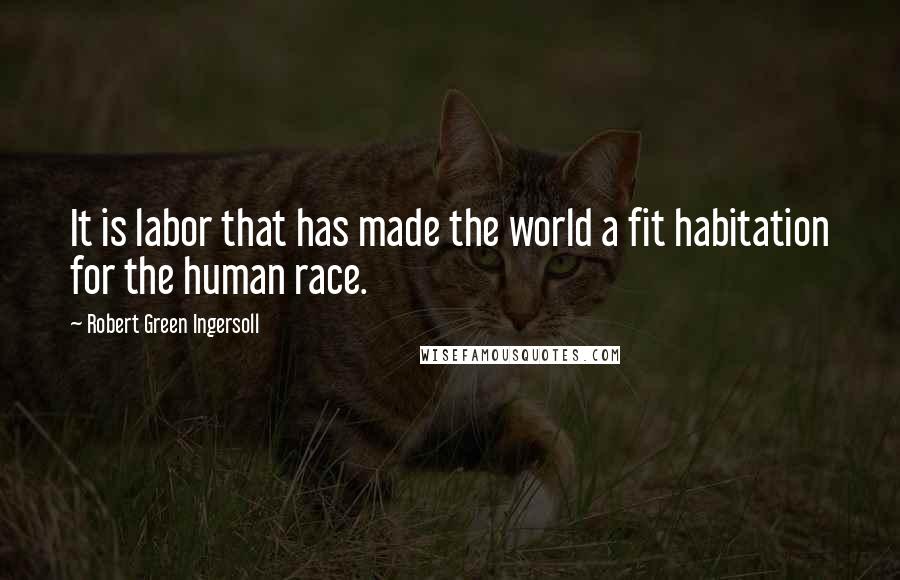 Robert Green Ingersoll Quotes: It is labor that has made the world a fit habitation for the human race.