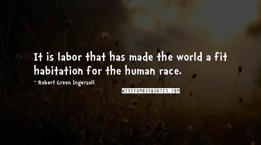 Robert Green Ingersoll Quotes: It is labor that has made the world a fit habitation for the human race.