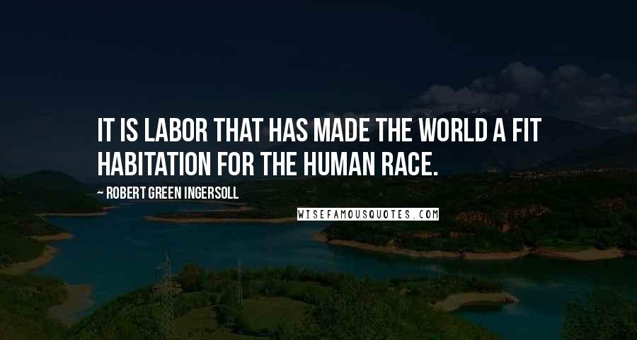 Robert Green Ingersoll Quotes: It is labor that has made the world a fit habitation for the human race.