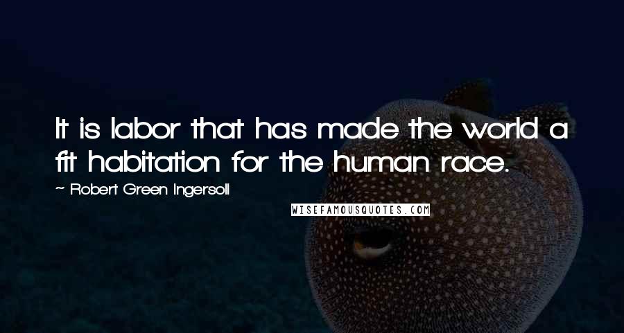 Robert Green Ingersoll Quotes: It is labor that has made the world a fit habitation for the human race.