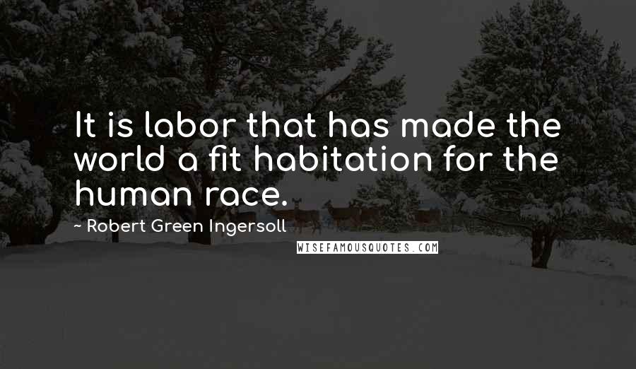 Robert Green Ingersoll Quotes: It is labor that has made the world a fit habitation for the human race.