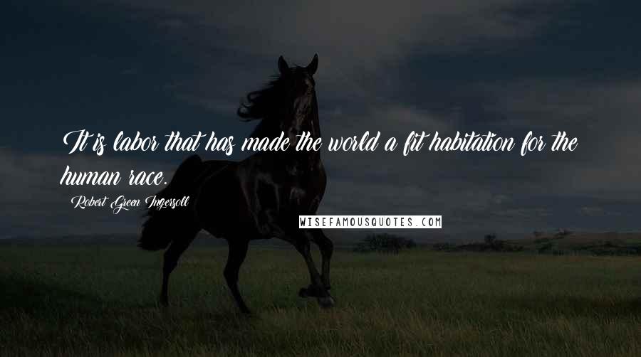 Robert Green Ingersoll Quotes: It is labor that has made the world a fit habitation for the human race.