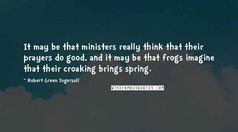 Robert Green Ingersoll Quotes: It may be that ministers really think that their prayers do good, and it may be that frogs imagine that their croaking brings spring.