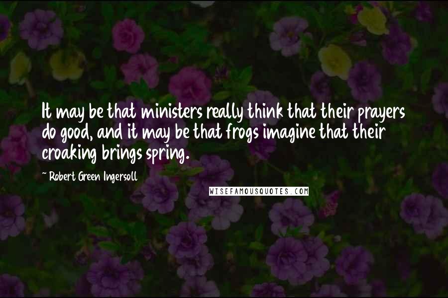 Robert Green Ingersoll Quotes: It may be that ministers really think that their prayers do good, and it may be that frogs imagine that their croaking brings spring.