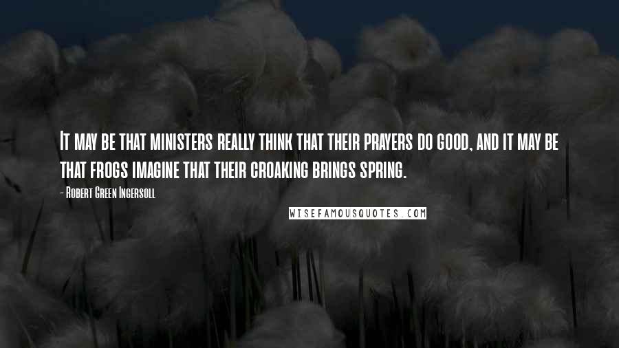 Robert Green Ingersoll Quotes: It may be that ministers really think that their prayers do good, and it may be that frogs imagine that their croaking brings spring.