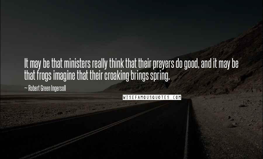 Robert Green Ingersoll Quotes: It may be that ministers really think that their prayers do good, and it may be that frogs imagine that their croaking brings spring.