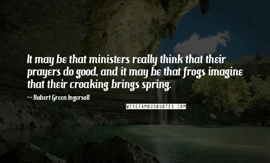Robert Green Ingersoll Quotes: It may be that ministers really think that their prayers do good, and it may be that frogs imagine that their croaking brings spring.