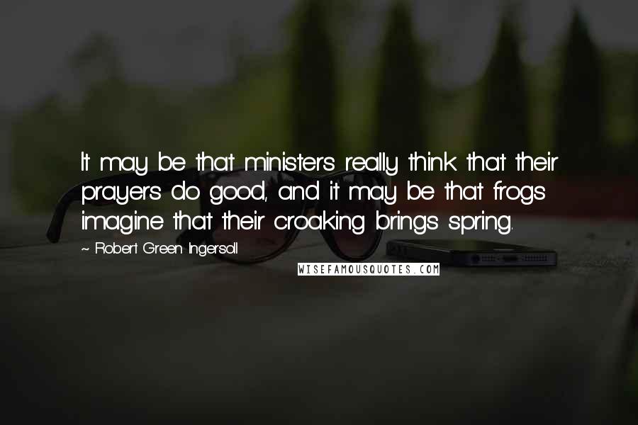 Robert Green Ingersoll Quotes: It may be that ministers really think that their prayers do good, and it may be that frogs imagine that their croaking brings spring.