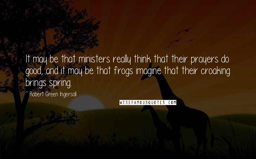 Robert Green Ingersoll Quotes: It may be that ministers really think that their prayers do good, and it may be that frogs imagine that their croaking brings spring.