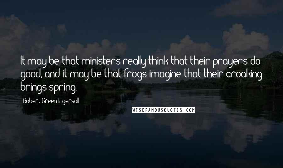 Robert Green Ingersoll Quotes: It may be that ministers really think that their prayers do good, and it may be that frogs imagine that their croaking brings spring.