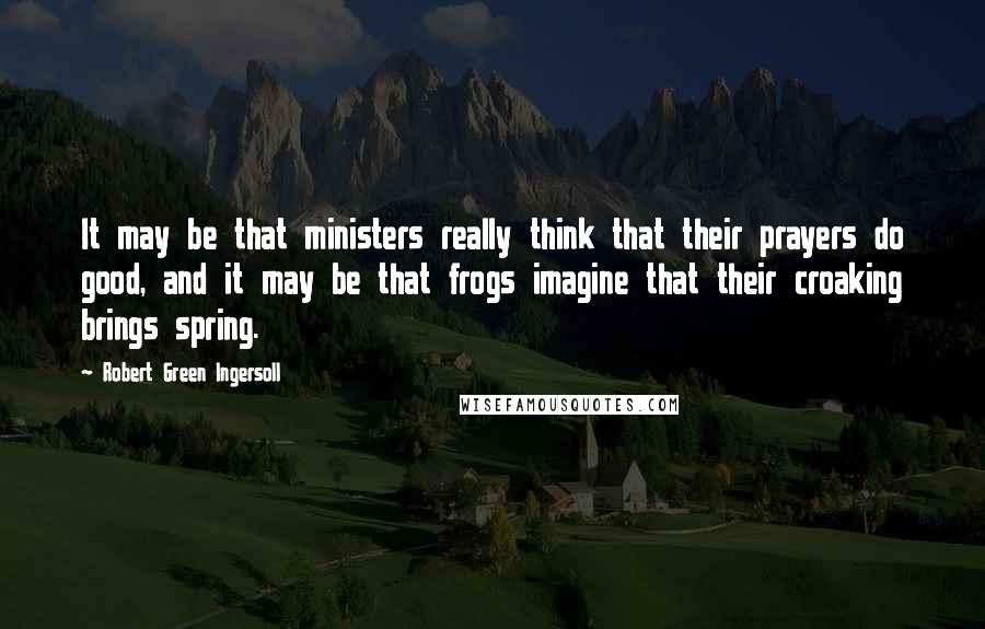 Robert Green Ingersoll Quotes: It may be that ministers really think that their prayers do good, and it may be that frogs imagine that their croaking brings spring.