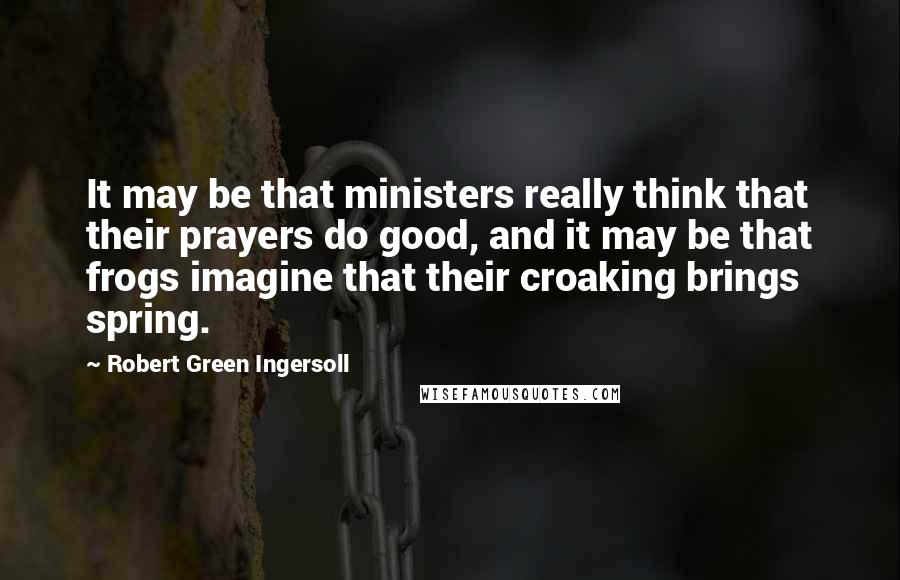 Robert Green Ingersoll Quotes: It may be that ministers really think that their prayers do good, and it may be that frogs imagine that their croaking brings spring.