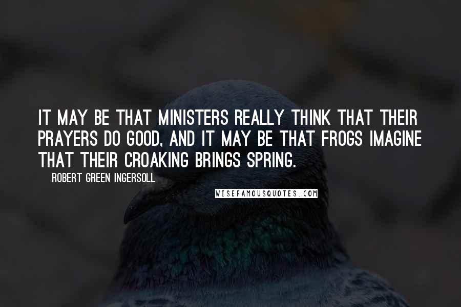 Robert Green Ingersoll Quotes: It may be that ministers really think that their prayers do good, and it may be that frogs imagine that their croaking brings spring.