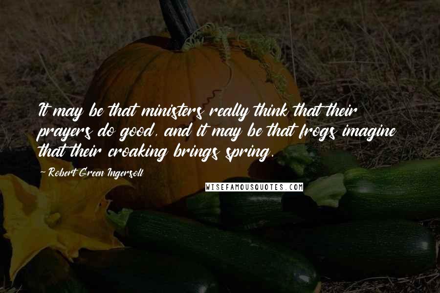 Robert Green Ingersoll Quotes: It may be that ministers really think that their prayers do good, and it may be that frogs imagine that their croaking brings spring.