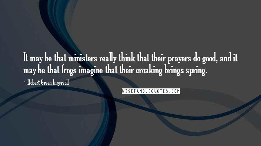 Robert Green Ingersoll Quotes: It may be that ministers really think that their prayers do good, and it may be that frogs imagine that their croaking brings spring.