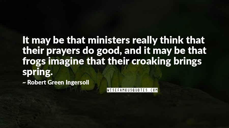 Robert Green Ingersoll Quotes: It may be that ministers really think that their prayers do good, and it may be that frogs imagine that their croaking brings spring.