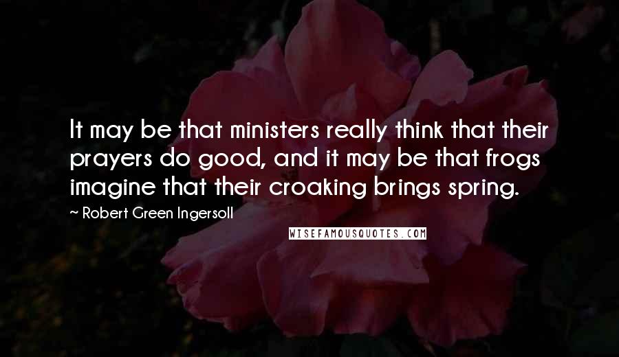 Robert Green Ingersoll Quotes: It may be that ministers really think that their prayers do good, and it may be that frogs imagine that their croaking brings spring.