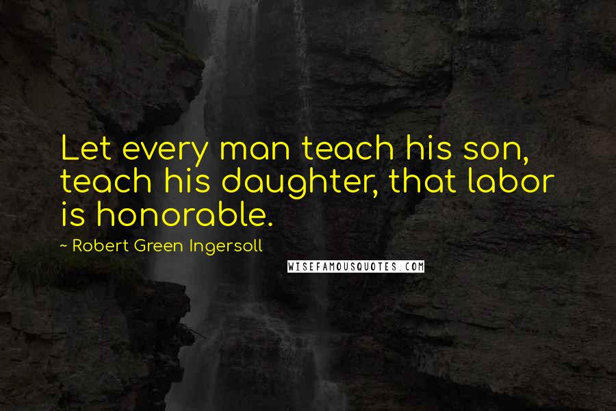 Robert Green Ingersoll Quotes: Let every man teach his son, teach his daughter, that labor is honorable.