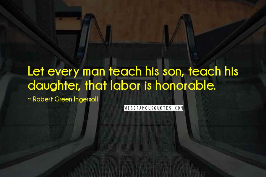 Robert Green Ingersoll Quotes: Let every man teach his son, teach his daughter, that labor is honorable.