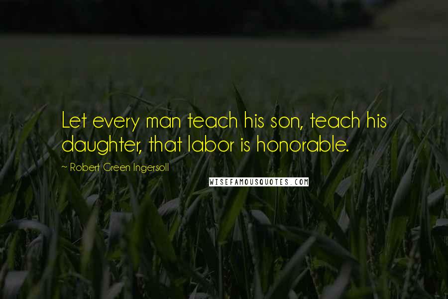 Robert Green Ingersoll Quotes: Let every man teach his son, teach his daughter, that labor is honorable.