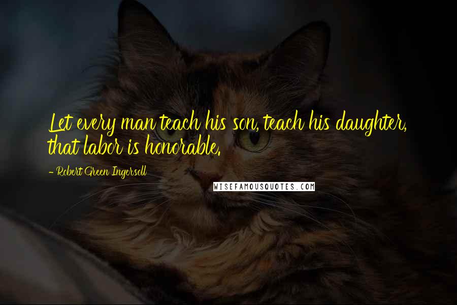 Robert Green Ingersoll Quotes: Let every man teach his son, teach his daughter, that labor is honorable.