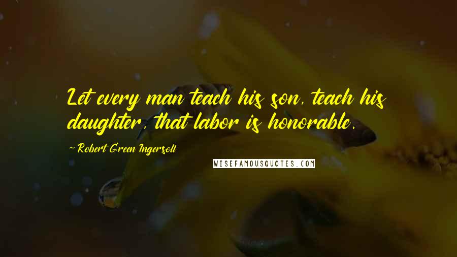 Robert Green Ingersoll Quotes: Let every man teach his son, teach his daughter, that labor is honorable.
