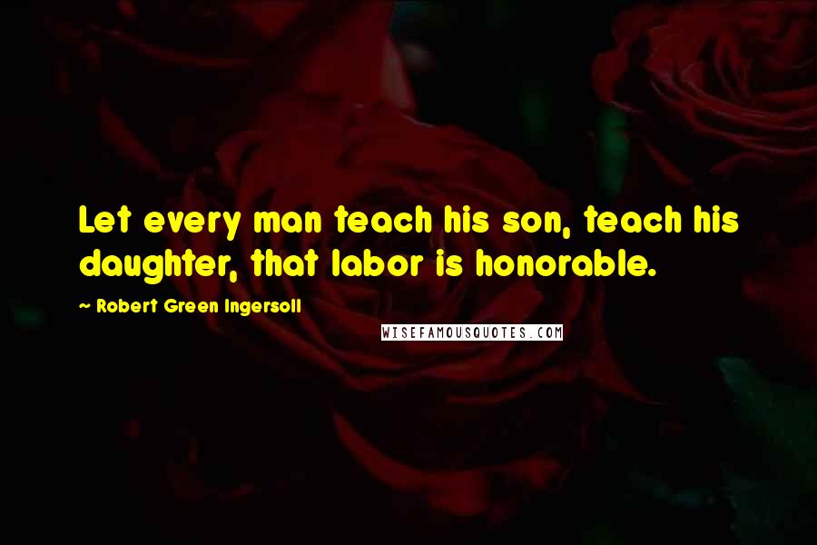 Robert Green Ingersoll Quotes: Let every man teach his son, teach his daughter, that labor is honorable.