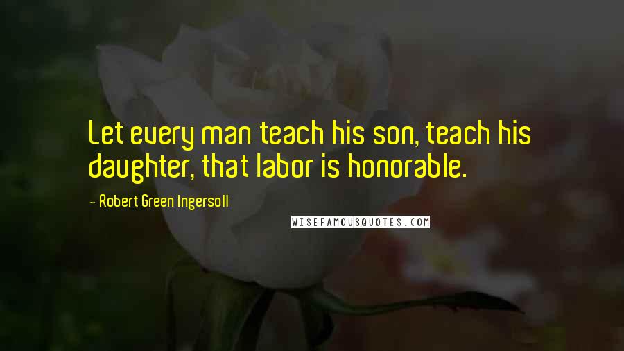 Robert Green Ingersoll Quotes: Let every man teach his son, teach his daughter, that labor is honorable.