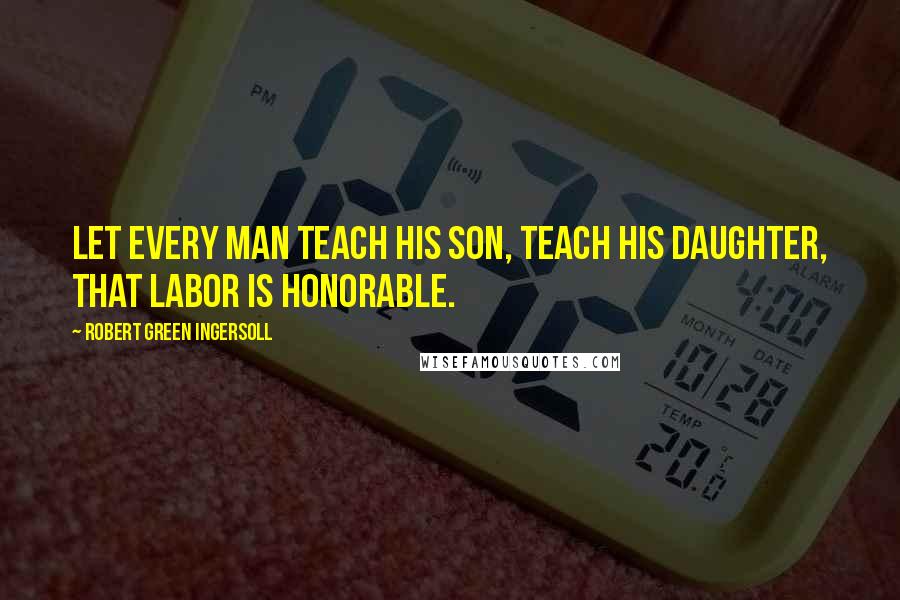 Robert Green Ingersoll Quotes: Let every man teach his son, teach his daughter, that labor is honorable.