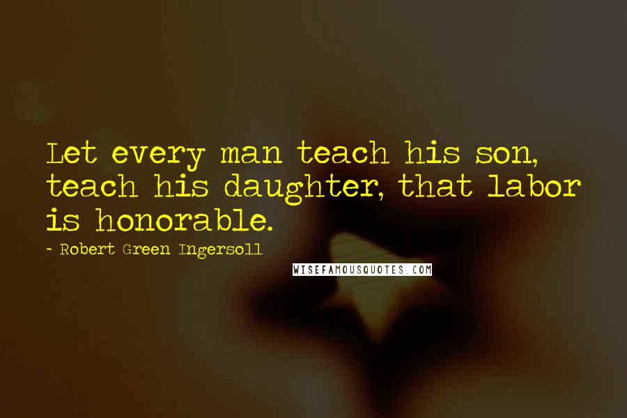 Robert Green Ingersoll Quotes: Let every man teach his son, teach his daughter, that labor is honorable.