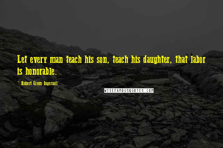 Robert Green Ingersoll Quotes: Let every man teach his son, teach his daughter, that labor is honorable.