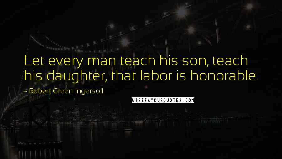 Robert Green Ingersoll Quotes: Let every man teach his son, teach his daughter, that labor is honorable.
