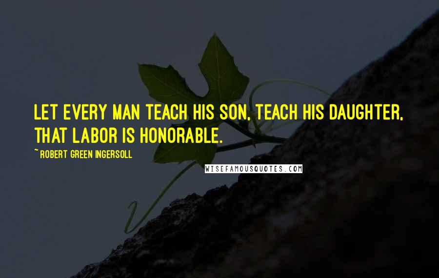Robert Green Ingersoll Quotes: Let every man teach his son, teach his daughter, that labor is honorable.