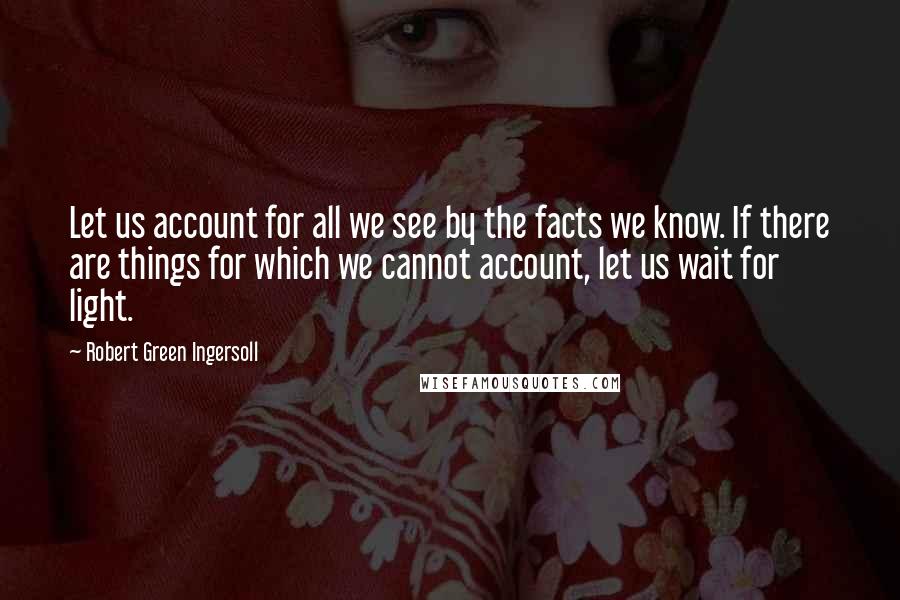 Robert Green Ingersoll Quotes: Let us account for all we see by the facts we know. If there are things for which we cannot account, let us wait for light.