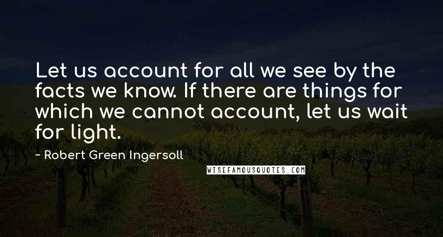 Robert Green Ingersoll Quotes: Let us account for all we see by the facts we know. If there are things for which we cannot account, let us wait for light.