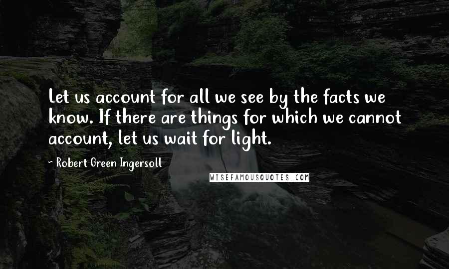 Robert Green Ingersoll Quotes: Let us account for all we see by the facts we know. If there are things for which we cannot account, let us wait for light.