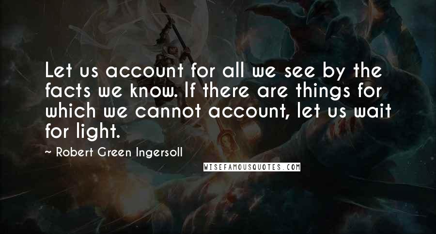 Robert Green Ingersoll Quotes: Let us account for all we see by the facts we know. If there are things for which we cannot account, let us wait for light.