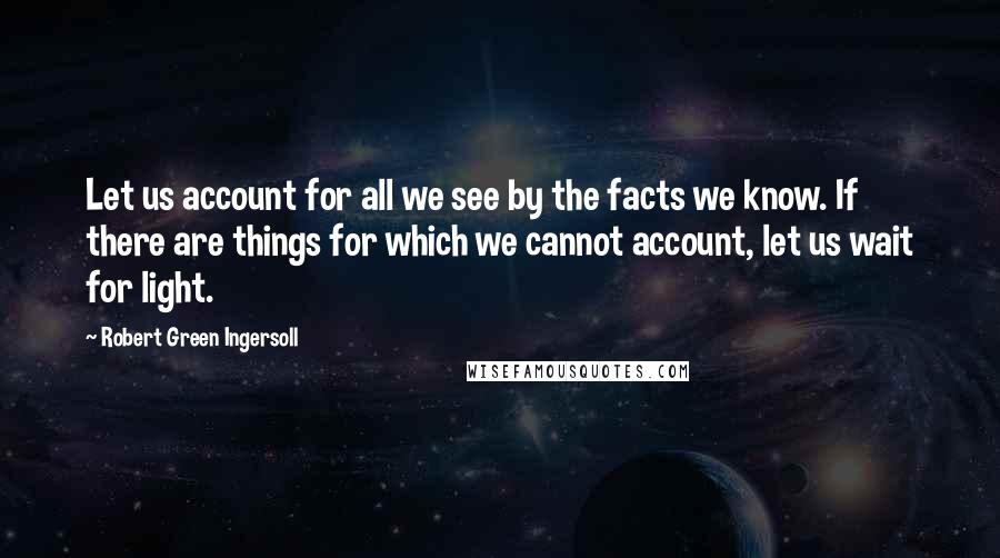 Robert Green Ingersoll Quotes: Let us account for all we see by the facts we know. If there are things for which we cannot account, let us wait for light.