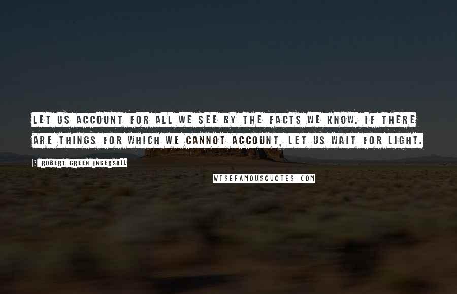 Robert Green Ingersoll Quotes: Let us account for all we see by the facts we know. If there are things for which we cannot account, let us wait for light.